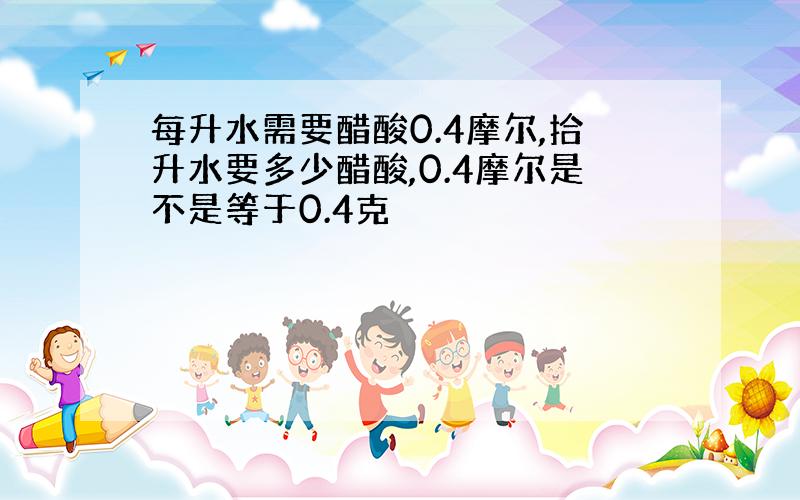 每升水需要醋酸0.4摩尔,拾升水要多少醋酸,0.4摩尔是不是等于0.4克