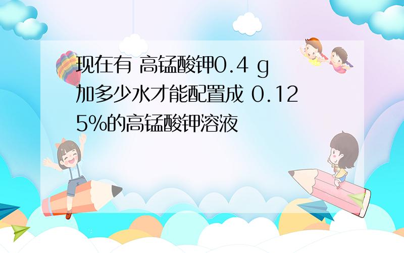 现在有 高锰酸钾0.4 g 加多少水才能配置成 0.125%的高锰酸钾溶液