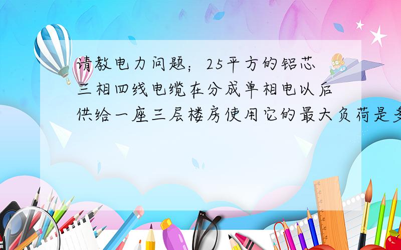 请教电力问题；25平方的铝芯三相四线电缆在分成单相电以后供给一座三层楼房使用它的最大负荷是多少千瓦?