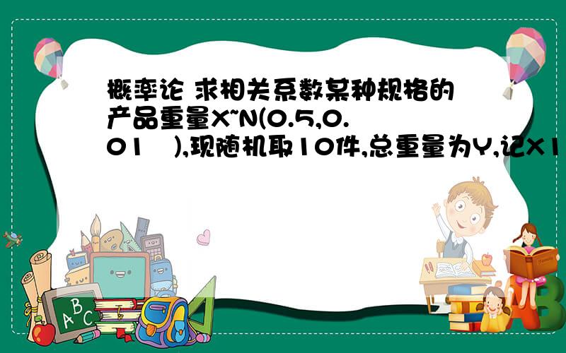 概率论 求相关系数某种规格的产品重量X~N(0.5,0.01²),现随机取10件,总重量为Y,记X1为其中一件