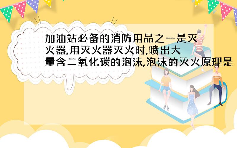 加油站必备的消防用品之一是灭火器,用灭火器灭火时,喷出大量含二氧化碳的泡沫,泡沫的灭火原理是