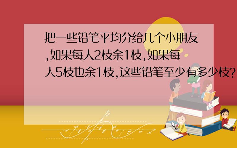 把一些铅笔平均分给几个小朋友,如果每人2枝余1枝,如果每人5枝也余1枝,这些铅笔至少有多少枝?