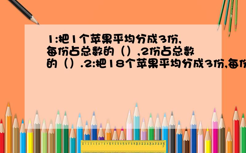 1:把1个苹果平均分成3份,每份占总数的（）,2份占总数的（）.2:把18个苹果平均分成3份,每份占总数的（）,2份占总