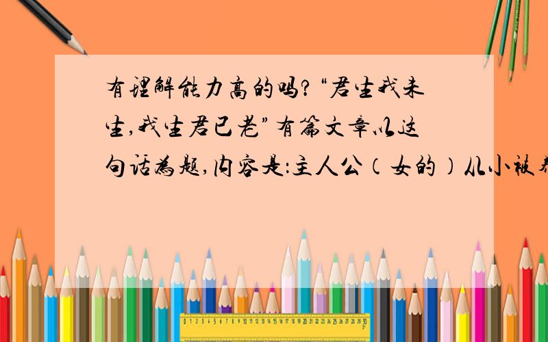 有理解能力高的吗?“君生我未生,我生君已老”有篇文章以这句话为题,内容是：主人公（女的）从小被养父拣去,与他相依为命,养