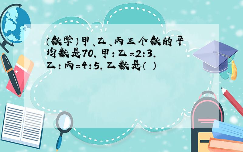 （数学）甲、乙、丙三个数的平均数是70,甲：乙=2:3,乙：丙=4:5,乙数是（ ）