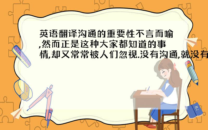 英语翻译沟通的重要性不言而喻,然而正是这种大家都知道的事情,却又常常被人们忽视.没有沟通,就没有成功的企业,最终导致大家