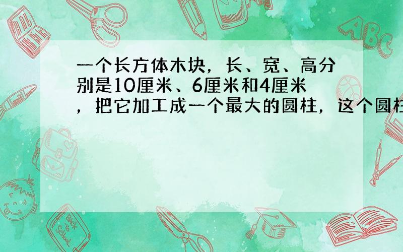 一个长方体木块，长、宽、高分别是10厘米、6厘米和4厘米，把它加工成一个最大的圆柱，这个圆柱的体积是______立方厘米