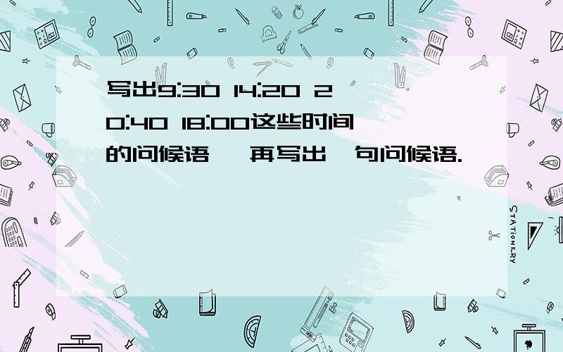 写出9:30 14:20 20:40 18:00这些时间的问候语 ,再写出一句问候语.