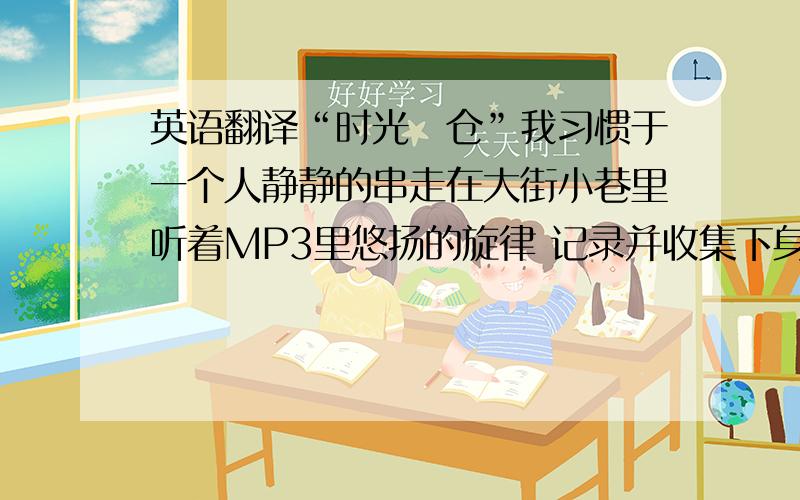 英语翻译“时光の仓”我习惯于一个人静静的串走在大街小巷里听着MP3里悠扬的旋律 记录并收集下身边一切美好的事物