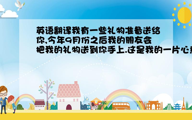 英语翻译我有一些礼物准备送给你,今年9月份之后我的朋友会把我的礼物送到你手上.这是我的一片心意,希望你能喜欢.