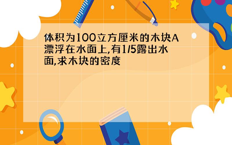 体积为100立方厘米的木块A漂浮在水面上,有1/5露出水面,求木块的密度