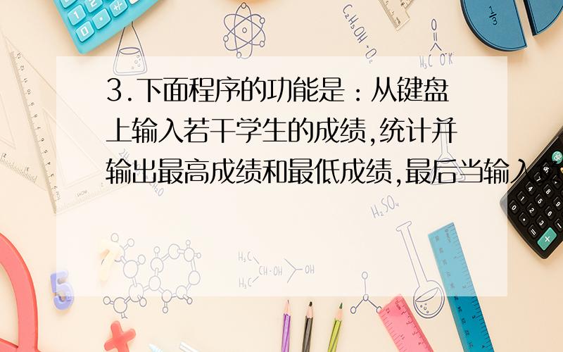 3.下面程序的功能是：从键盘上输入若干学生的成绩,统计并输出最高成绩和最低成绩,最后当输入负数时结束输入.请填空