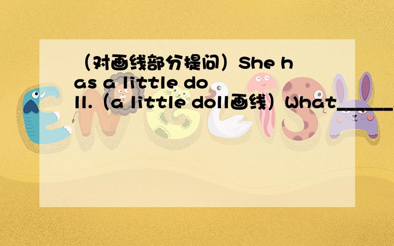 （对画线部分提问）She has a little doll.（a little doll画线）What______sh