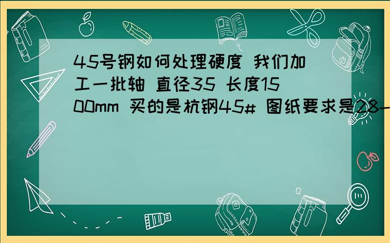 45号钢如何处理硬度 我们加工一批轴 直径35 长度1500mm 买的是杭钢45# 图纸要求是28-32hrv