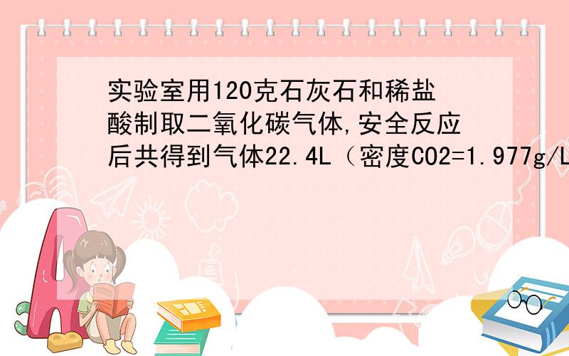 实验室用120克石灰石和稀盐酸制取二氧化碳气体,安全反应后共得到气体22.4L（密度CO2=1.977g/L）