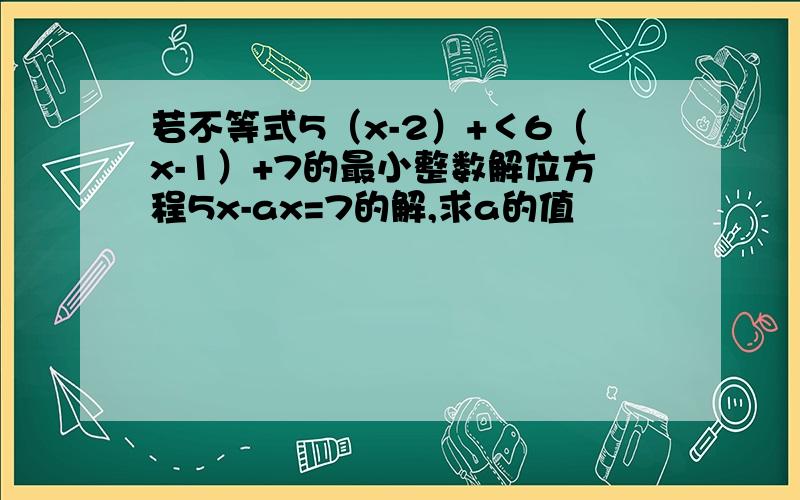 若不等式5（x-2）+＜6（x-1）+7的最小整数解位方程5x-ax=7的解,求a的值