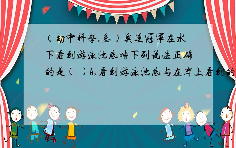 （初中科学,急）奥运冠军在水下看到游泳池底时下列说法正确的是( )A,看到游泳池底与在岸上看到的变浅了