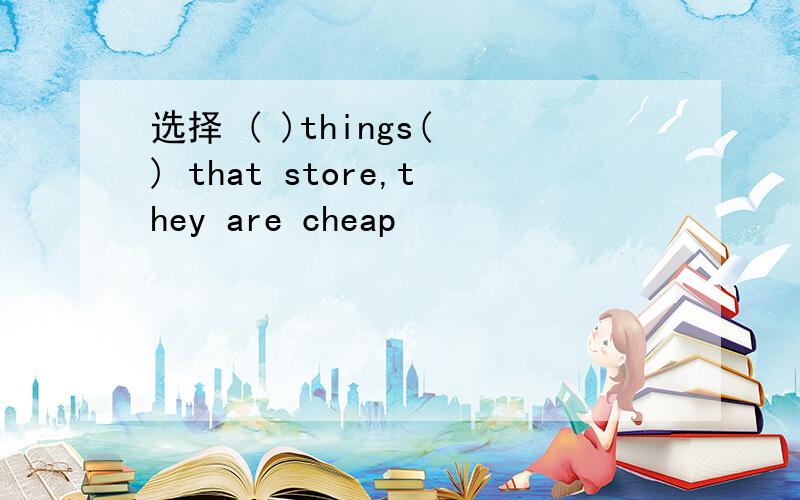 选择 ( )things( ) that store,they are cheap