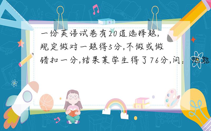 一份英语试卷有20道选择题,规定做对一题得5分,不做或做错扣一分,结果某学生得了76分,问：他能得78分吗