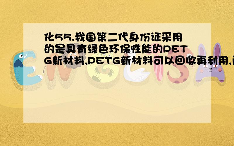 化55.我国第二代身份证采用的是具有绿色环保性能的PETG新材料,PETG新材料可以回收再利用,而且对周边