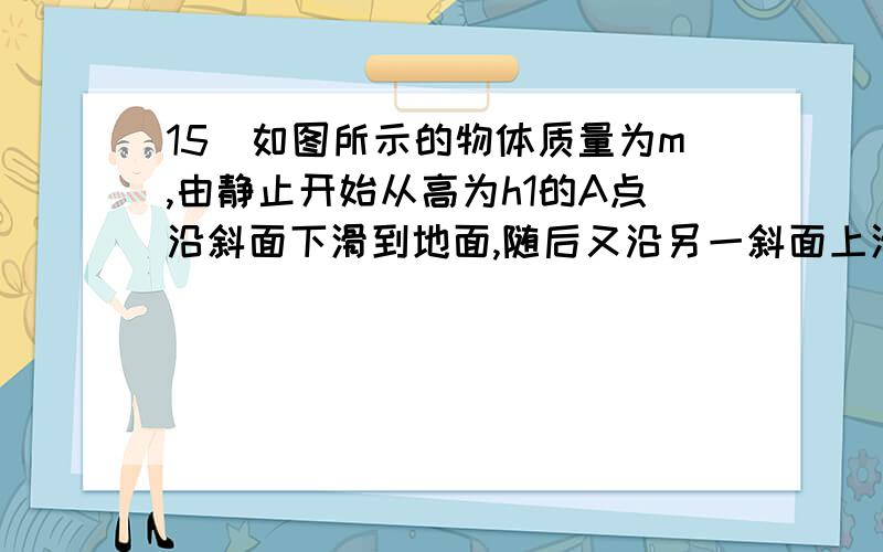 15．如图所示的物体质量为m,由静止开始从高为h1的A点沿斜面下滑到地面,随后又沿另一斜面上滑到h2高处的B点停止.若在