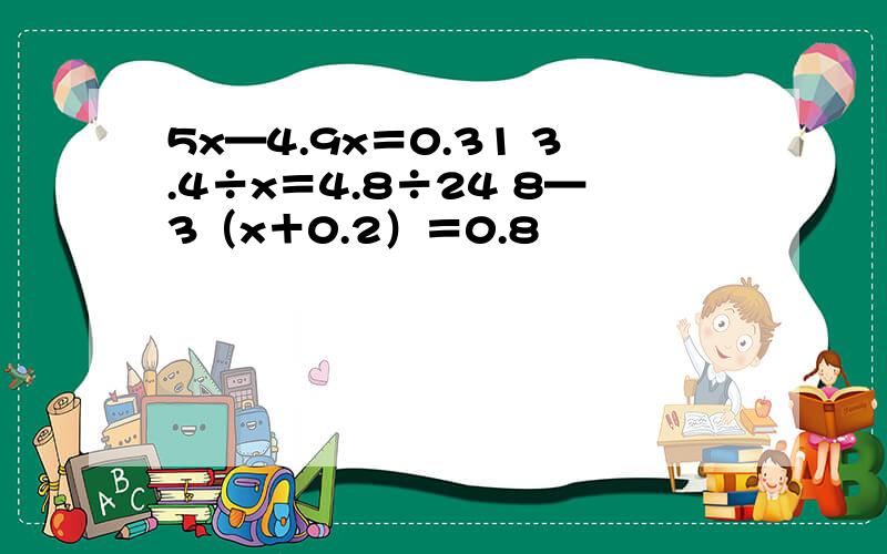 5x—4.9x＝0.31 3.4÷x＝4.8÷24 8—3（x＋0.2）＝0.8