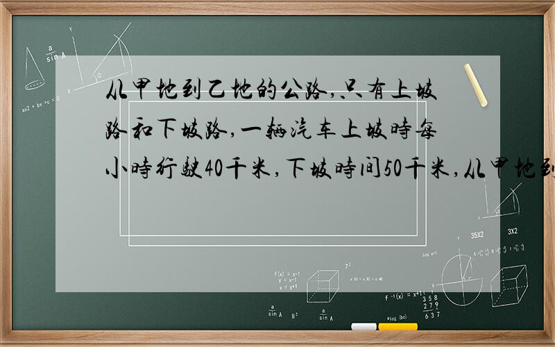 从甲地到乙地的公路,只有上坡路和下坡路,一辆汽车上坡时每小时行驶40千米,下坡时间50千米,从甲地到乙