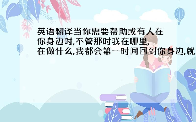 英语翻译当你需要帮助或有人在你身边时,不管那时我在哪里,在做什么,我都会第一时间回到你身边,就算永远只能做你的朋友,我愿