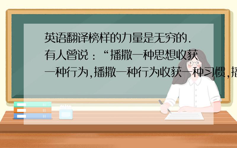 英语翻译榜样的力量是无穷的.有人曾说：“播撒一种思想收获一种行为,播撒一种行为收获一种习惯,播撒一种习惯收获一种性格,播