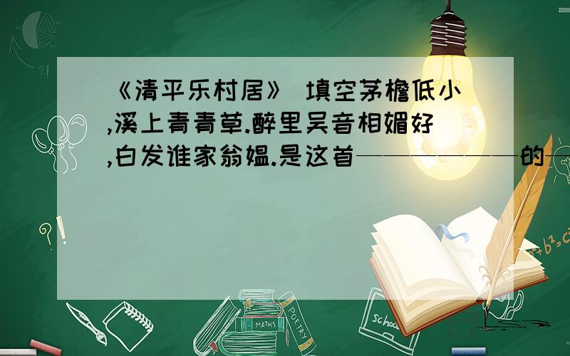 《清平乐村居》 填空茅檐低小,溪上青青草.醉里吴音相媚好,白发谁家翁媪.是这首——————的——————,描绘了其乐融融