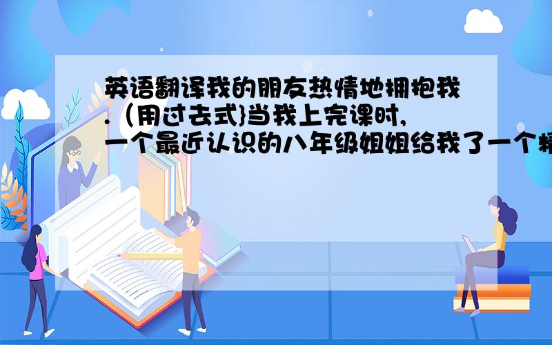 英语翻译我的朋友热情地拥抱我.（用过去式}当我上完课时,一个最近认识的八年级姐姐给我了一个精致的礼物.在一阵欢呼后,我开