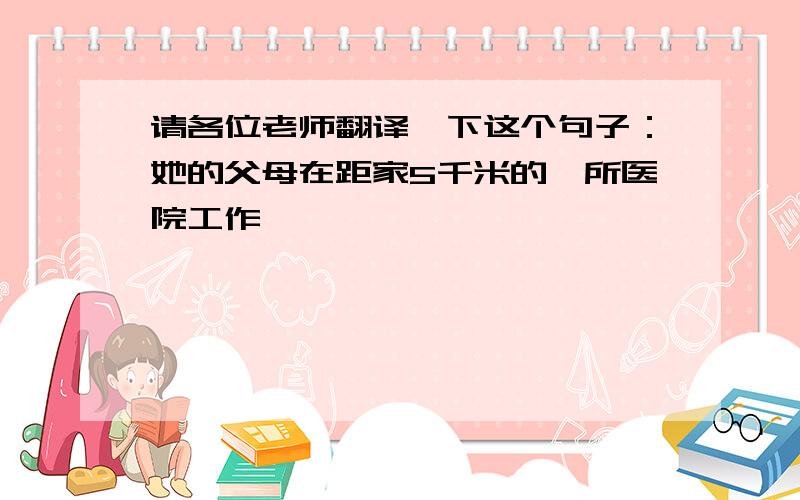 请各位老师翻译一下这个句子：她的父母在距家5千米的一所医院工作