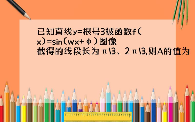 已知直线y=根号3被函数f(x)=sin(wx+φ)图像截得的线段长为π\3、2π\3,则A的值为