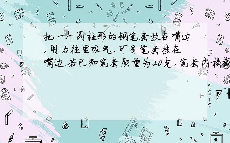 把一个圆柱形的钢笔套放在嘴边,用力往里吸气,可是笔套挂在嘴边.若已知笔套质量为20克,笔套内横截面积为0.98平方厘米,