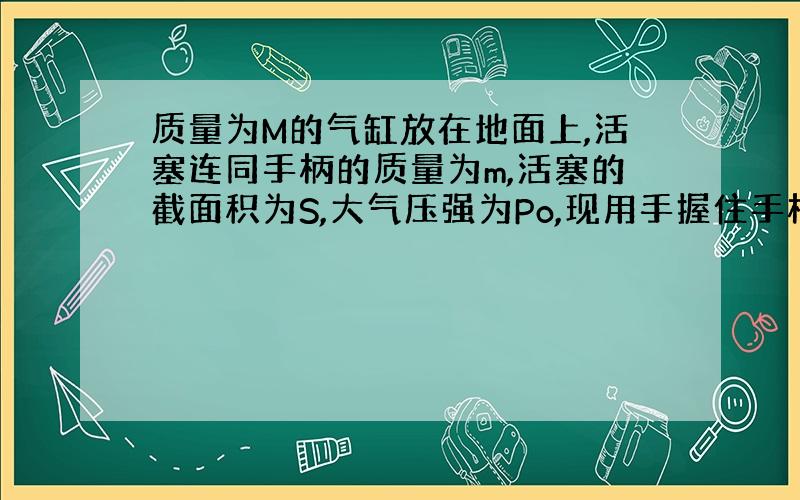 质量为M的气缸放在地面上,活塞连同手柄的质量为m,活塞的截面积为S,大气压强为Po,现用手握住手柄慢慢向上提,若不计摩擦