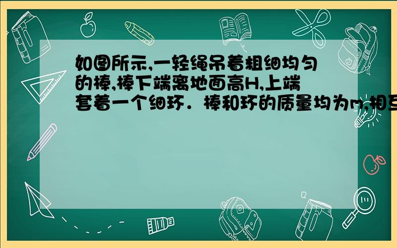 如图所示,一轻绳吊着粗细均匀的棒,棒下端离地面高H,上端套着一个细环．棒和环的质量均为m,相互间最大静摩擦力等于滑动摩擦