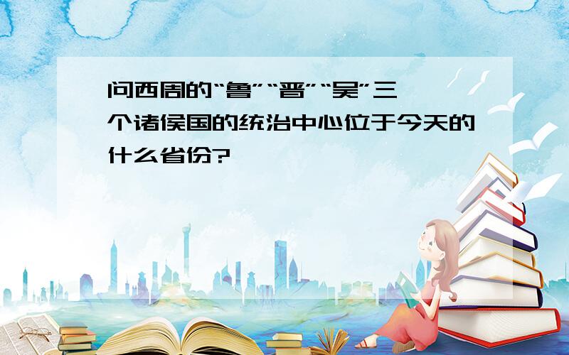 问西周的“鲁”“晋”“吴”三个诸侯国的统治中心位于今天的什么省份?