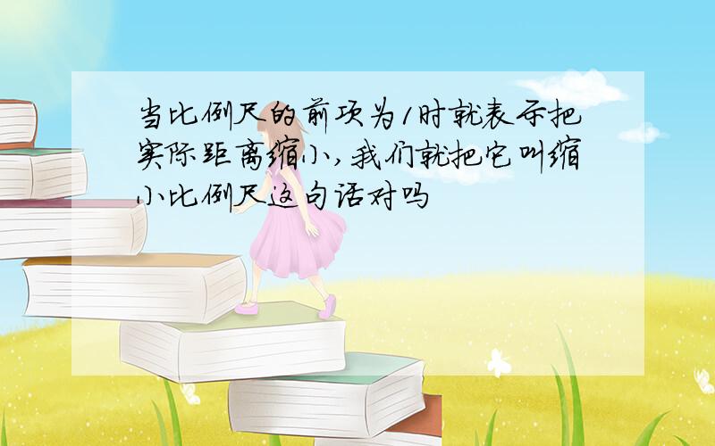 当比例尺的前项为1时就表示把实际距离缩小,我们就把它叫缩小比例尺这句话对吗