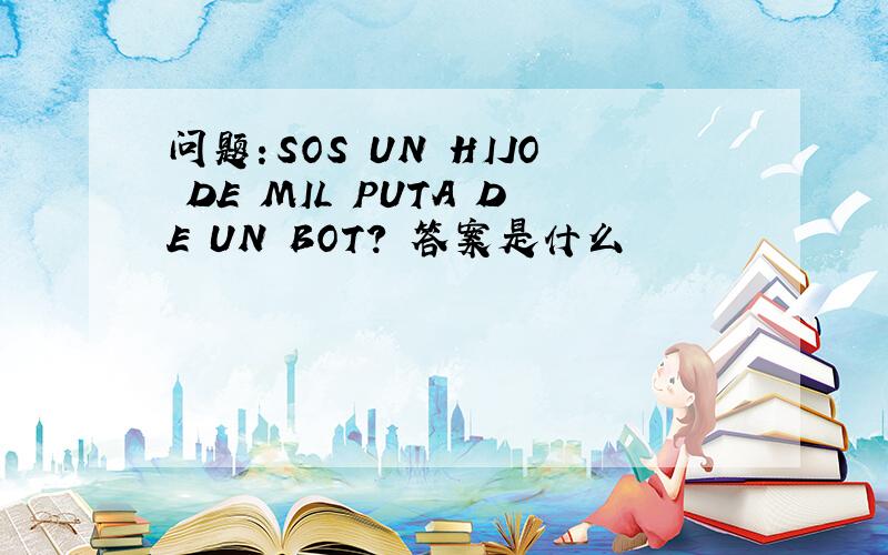 问题：SOS UN HIJO DE MIL PUTA DE UN BOT? 答案是什么