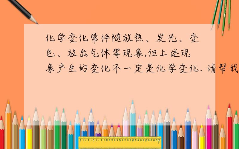 化学变化常伴随放热、发光、变色、放出气体等现象,但上述现象产生的变化不一定是化学变化. 请帮我举两个