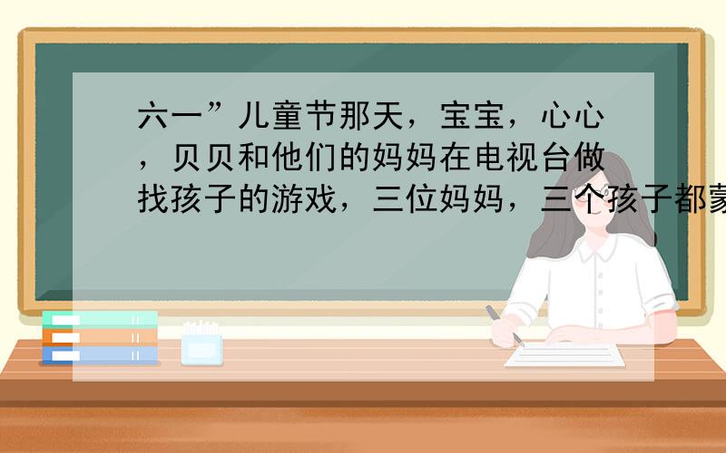 六一”儿童节那天，宝宝，心心，贝贝和他们的妈妈在电视台做找孩子的游戏，三位妈妈，三个孩子都蒙上眼睛，在场中走了30秒钟后