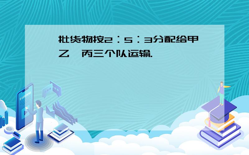 一批货物按2：5：3分配给甲、乙、丙三个队运输.