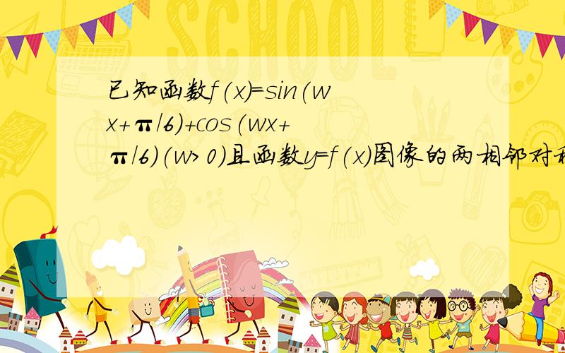 已知函数f(x)=sin(wx+π/6)+cos(wx+π/6)(w>0)且函数y=f(x)图像的两相邻对称轴间距离为π