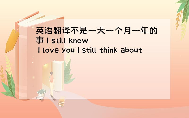 英语翻译不是一天一个月一年的事 I still know I love you I still think about