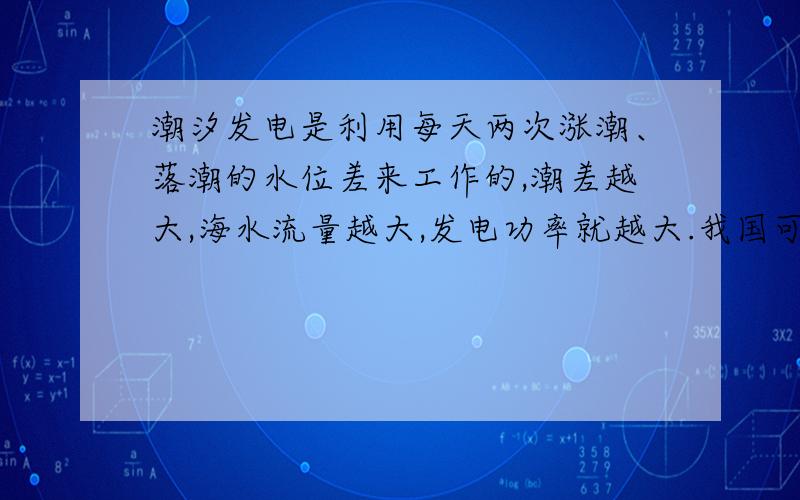 潮汐发电是利用每天两次涨潮、落潮的水位差来工作的,潮差越大,海水流量越大,发电功率就越大.我国可供开发的潮汐能发电的总装