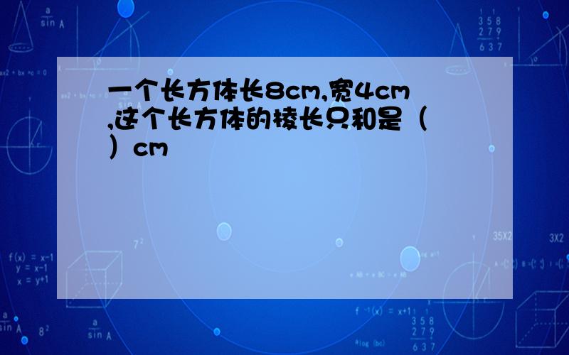 一个长方体长8cm,宽4cm,这个长方体的棱长只和是（ ）cm