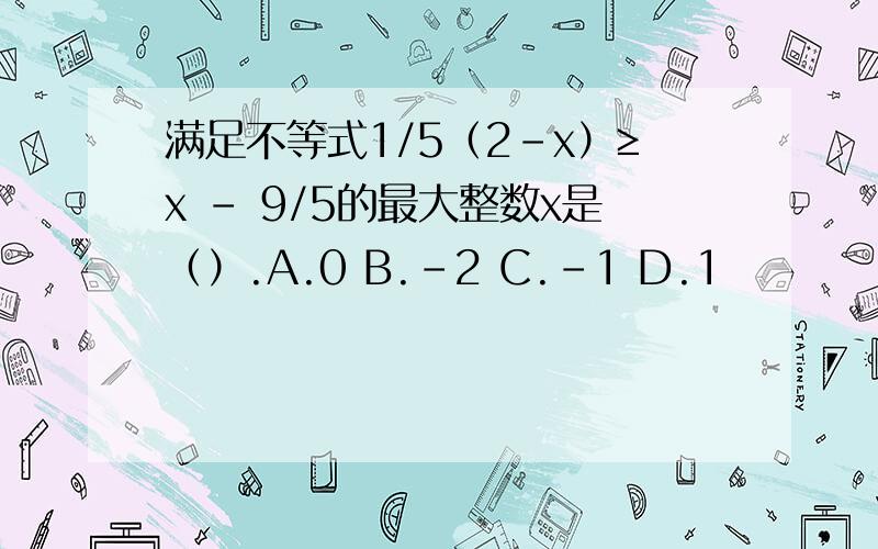 满足不等式1/5（2-x）≥x - 9/5的最大整数x是（）.A.0 B.-2 C.-1 D.1