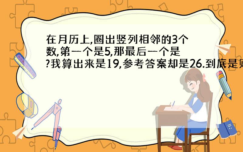 在月历上,圈出竖列相邻的3个数,第一个是5,那最后一个是?我算出来是19,参考答案却是26.到底是则么回事啊!