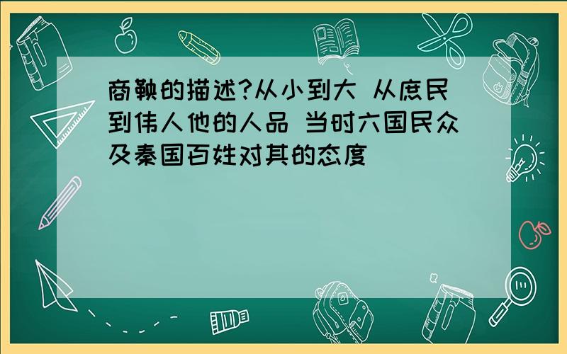 商鞅的描述?从小到大 从庶民到伟人他的人品 当时六国民众及秦国百姓对其的态度