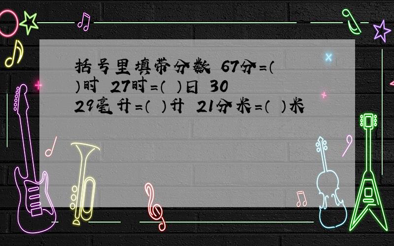 括号里填带分数 67分=（ ）时 27时=（ ）日 3029毫升=（ ）升 21分米＝（ ）米